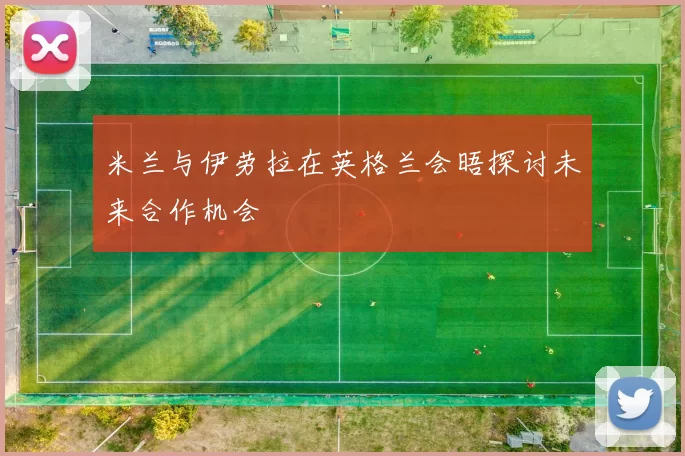 米兰与伊劳拉在英格兰会晤探讨未来合作机会