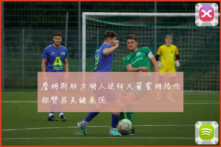 詹姆斯助力湖人逆转火箭霍姆格伦称赞其关键表现