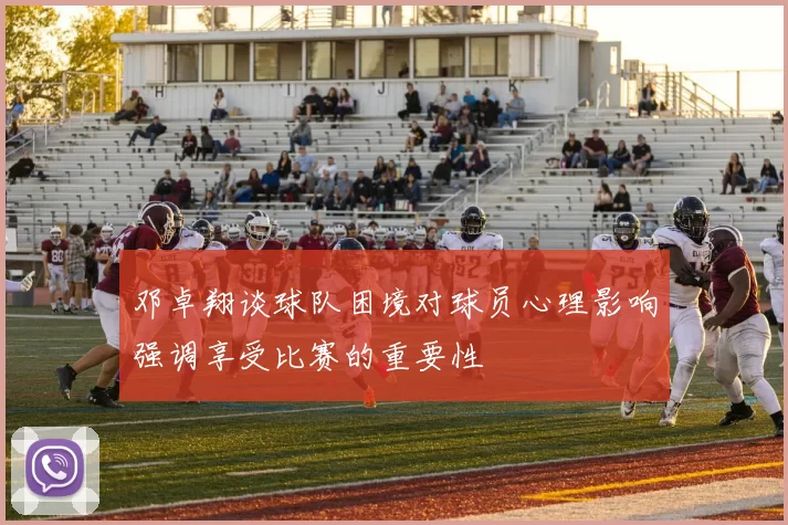 邓卓翔谈球队困境对球员心理影响强调享受比赛的重要性
