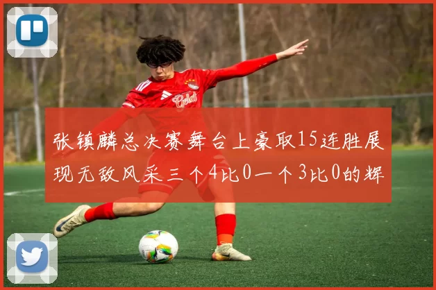 张镇麟总决赛舞台上豪取15连胜展现无敌风采三个4比0一个3比0的辉煌战绩