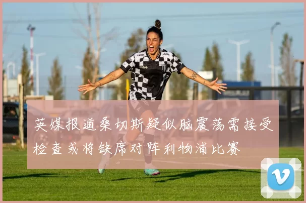 英媒报道桑切斯疑似脑震荡需接受检查或将缺席对阵利物浦比赛