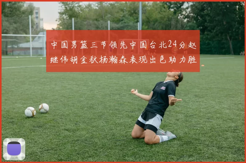 中国男篮三节领先中国台北24分赵继伟胡金秋杨瀚森表现出色助力胜利