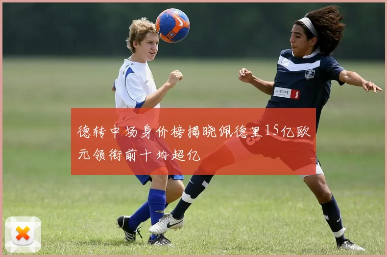 德转中场身价榜揭晓佩德里15亿欧元领衔前十均超亿
