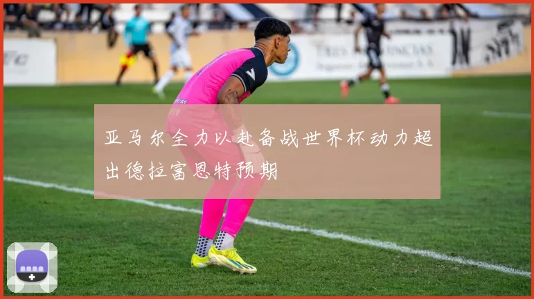 亚马尔全力以赴备战世界杯动力超出德拉富恩特预期