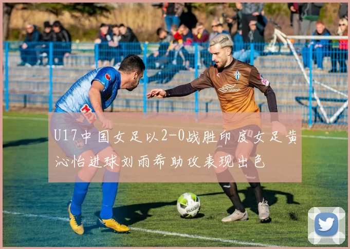 U17中国女足以2-0战胜印度女足黄沁怡进球刘雨希助攻表现出色